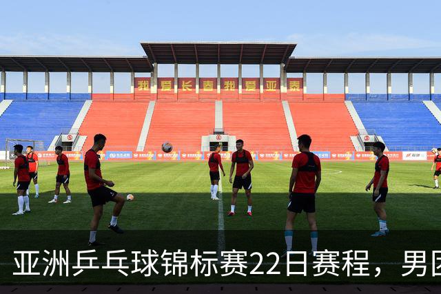 亚洲乒乓球锦标赛22日赛程，男团中国对中国台北，女团中国战韩国