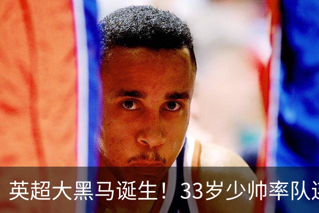 英超大黑马诞生！33岁少帅率队连斩阿森纳曼联，11场轰34球，接下来硬刚利物浦曼城