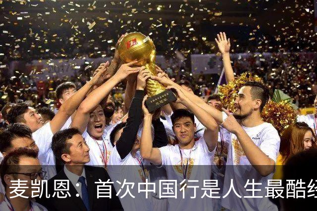 麦凯恩：首次中国行是人生最酷经历之一 中国球迷热爱篮球&很友善